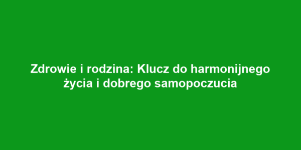 Zdrowie i rodzina: Klucz do harmonijnego życia i dobrego samopoczucia