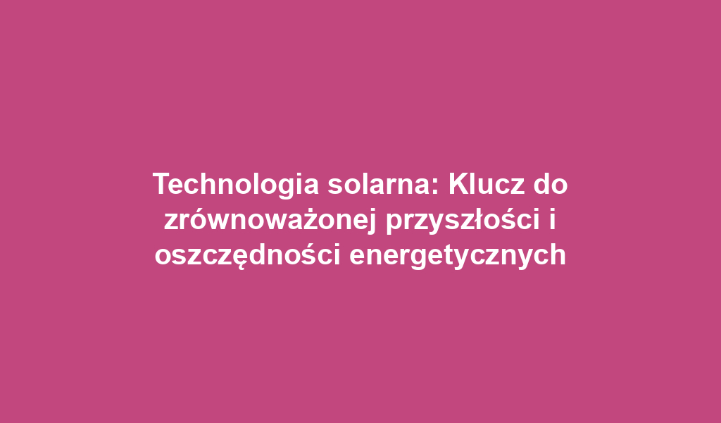 Technologia solarna: Klucz do zrównoważonej przyszłości i oszczędności energetycznych