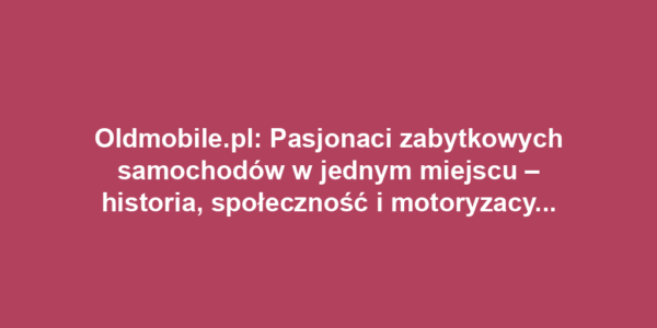 Oldmobile.pl: Pasjonaci zabytkowych samochodów w jednym miejscu – historia, społeczność i motoryzacyjne wydarzenia