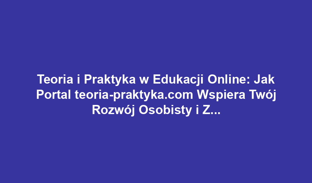 Teoria i Praktyka w Edukacji Online: Jak Portal teoria-praktyka.com Wspiera Twój Rozwój Osobisty i Zawodowy