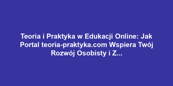 Teoria i Praktyka w Edukacji Online: Jak Portal teoria-praktyka.com Wspiera Twój Rozwój Osobisty i Zawodowy