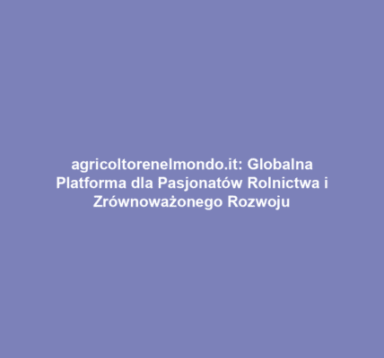 agricoltorenelmondo.it: Globalna Platforma dla Pasjonatów Rolnictwa i Zrównoważonego Rozwoju