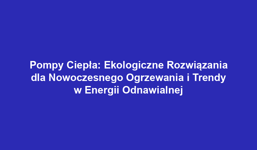 Pompy Ciepła: Ekologiczne Rozwiązania dla Nowoczesnego Ogrzewania i Trendy w Energii Odnawialnej