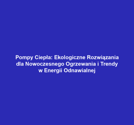 Pompy Ciepła: Ekologiczne Rozwiązania dla Nowoczesnego Ogrzewania i Trendy w Energii Odnawialnej