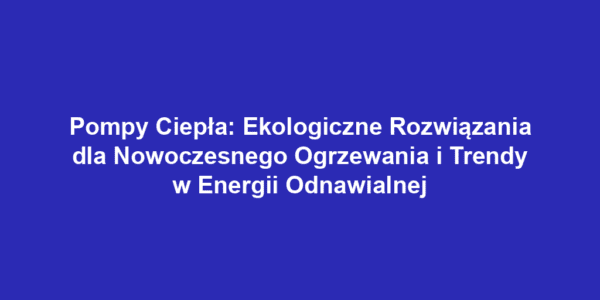 Pompy Ciepła: Ekologiczne Rozwiązania dla Nowoczesnego Ogrzewania i Trendy w Energii Odnawialnej