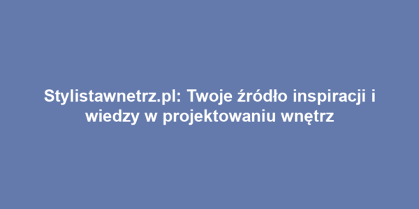 Stylistawnetrz.pl: Twoje źródło inspiracji i wiedzy w projektowaniu wnętrz