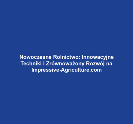 Nowoczesne Rolnictwo: Innowacyjne Techniki i Zrównoważony Rozwój na Impressive-Agriculture.com