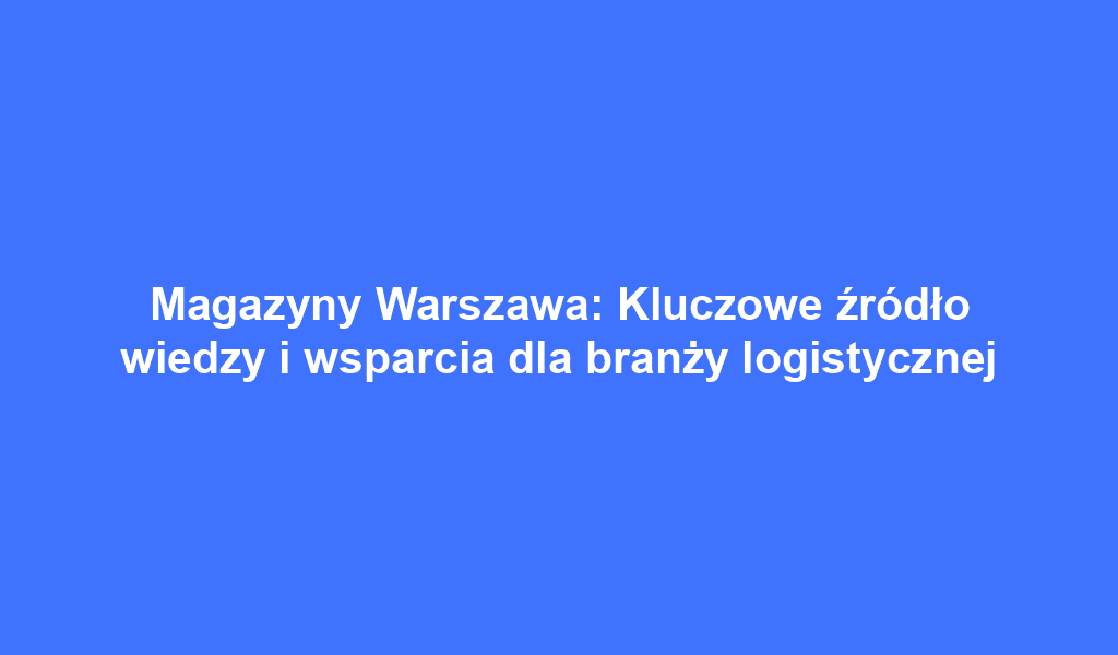 Magazyny Warszawa: Kluczowe źródło wiedzy i wsparcia dla branży logistycznej