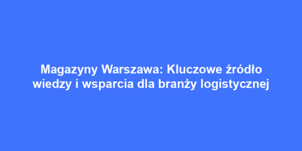 Magazyny Warszawa: Kluczowe źródło wiedzy i wsparcia dla branży logistycznej