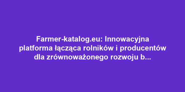 Farmer-katalog.eu: Innowacyjna platforma łącząca rolników i producentów dla zrównoważonego rozwoju branży rolniczej