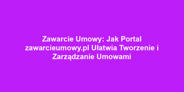 Zawarcie Umowy: Jak Portal zawarcieumowy.pl Ułatwia Tworzenie i Zarządzanie Umowami