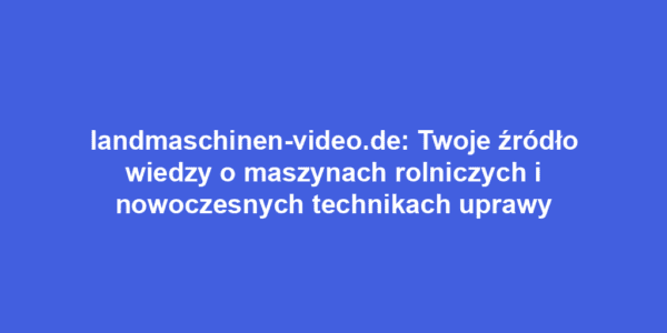 landmaschinen-video.de: Twoje źródło wiedzy o maszynach rolniczych i nowoczesnych technikach uprawy