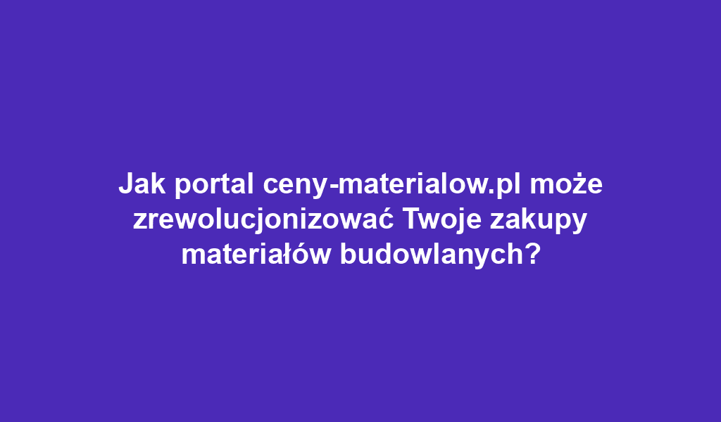 Jak portal ceny-materialow.pl może zrewolucjonizować Twoje zakupy materiałów budowlanych?