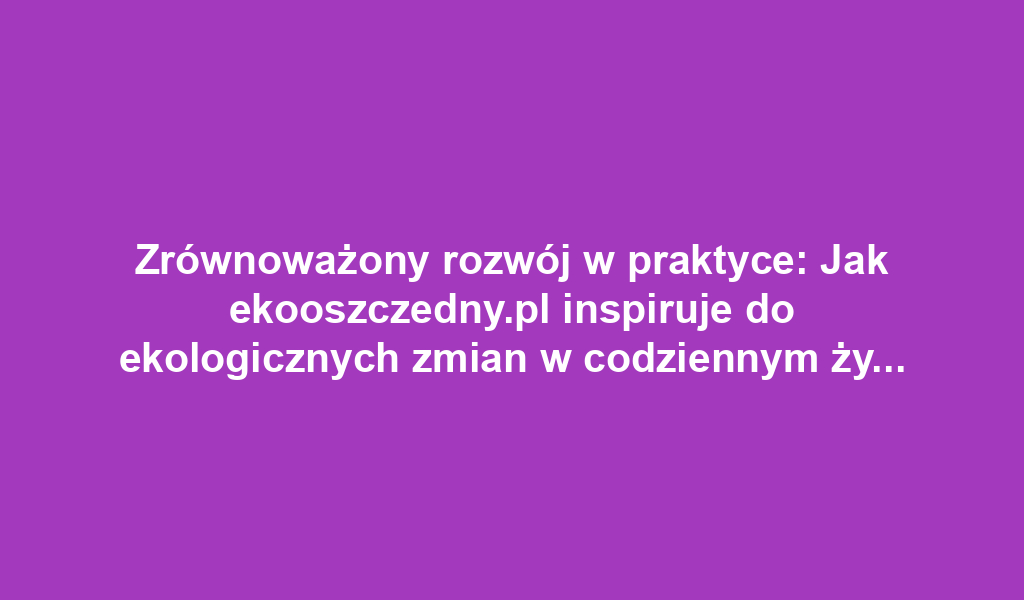 Zrównoważony rozwój w praktyce: Jak ekooszczedny.pl inspiruje do ekologicznych zmian w codziennym życiu