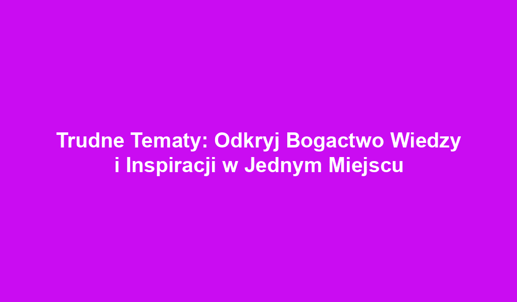 Trudne Tematy: Odkryj Bogactwo Wiedzy i Inspiracji w Jednym Miejscu