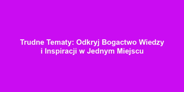 Trudne Tematy: Odkryj Bogactwo Wiedzy i Inspiracji w Jednym Miejscu