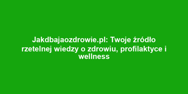 Jakdbajaozdrowie.pl: Twoje źródło rzetelnej wiedzy o zdrowiu, profilaktyce i wellness