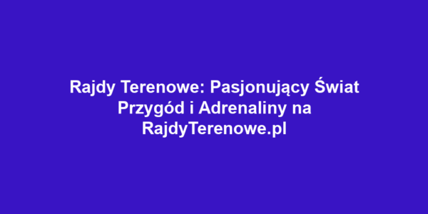 Rajdy Terenowe: Pasjonujący Świat Przygód i Adrenaliny na RajdyTerenowe.pl