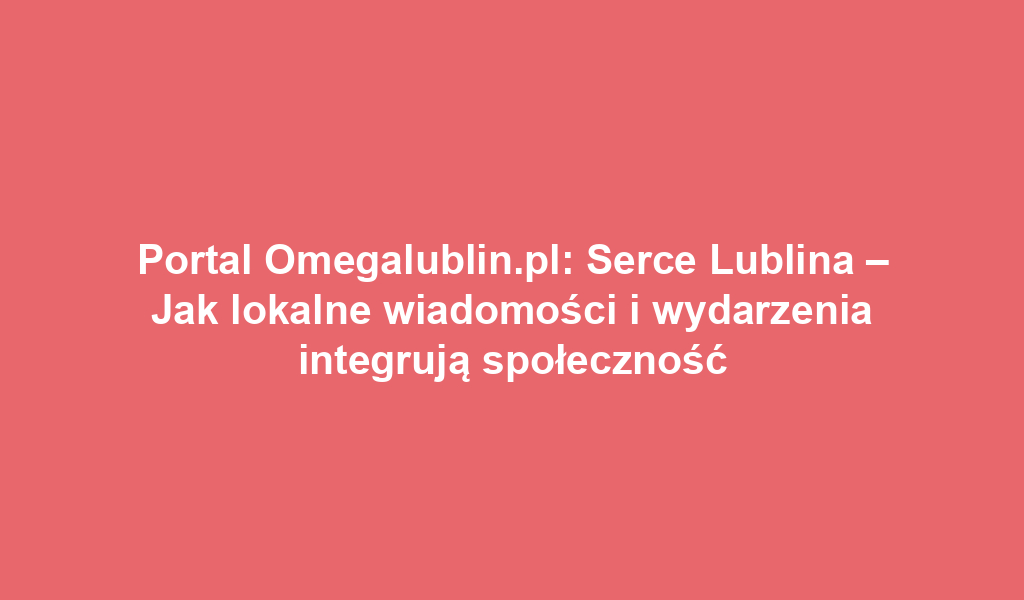 Portal Omegalublin.pl: Serce Lublina – Jak lokalne wiadomości i wydarzenia integrują społeczność