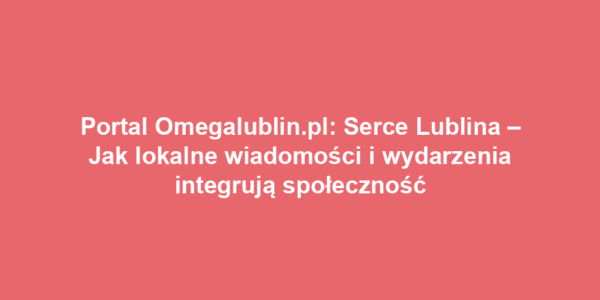 Portal Omegalublin.pl: Serce Lublina – Jak lokalne wiadomości i wydarzenia integrują społeczność