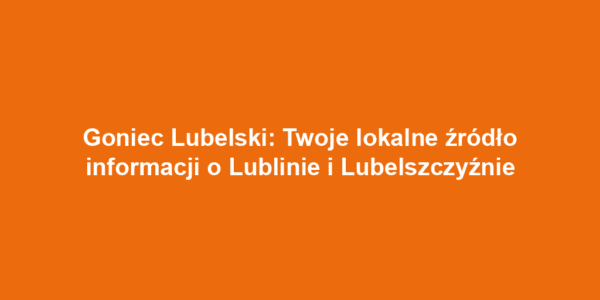 Goniec Lubelski: Twoje lokalne źródło informacji o Lublinie i Lubelszczyźnie