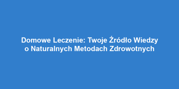 Domowe Leczenie: Twoje Źródło Wiedzy o Naturalnych Metodach Zdrowotnych