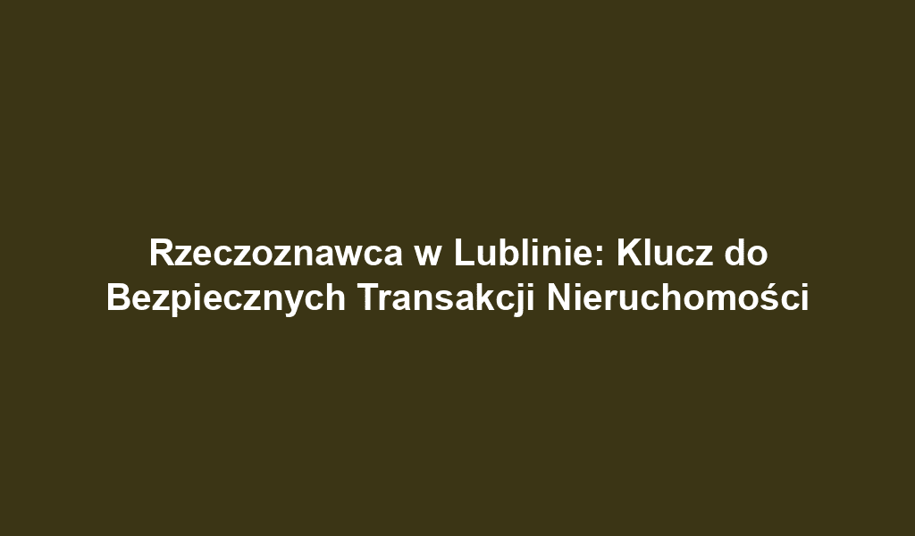 Rzeczoznawca w Lublinie: Klucz do Bezpiecznych Transakcji Nieruchomości