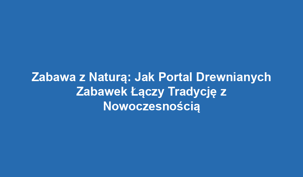 Zabawa z Naturą: Jak Portal Drewnianych Zabawek Łączy Tradycję z Nowoczesnością