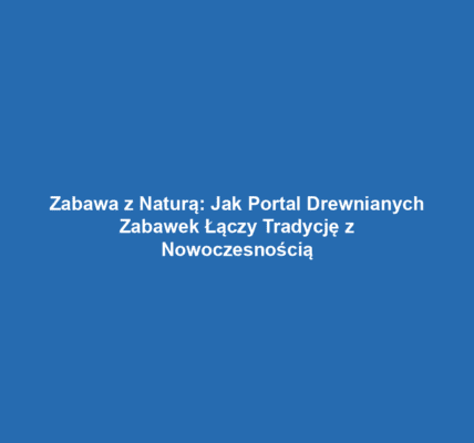 Zabawa z Naturą: Jak Portal Drewnianych Zabawek Łączy Tradycję z Nowoczesnością