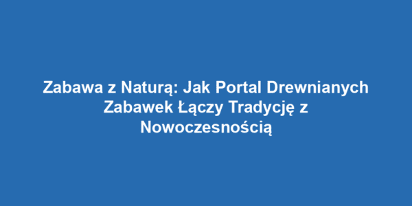 Zabawa z Naturą: Jak Portal Drewnianych Zabawek Łączy Tradycję z Nowoczesnością