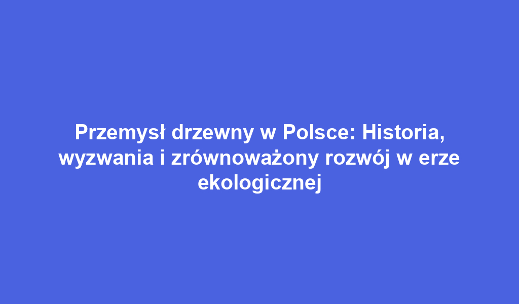 Przemysł drzewny w Polsce: Historia, wyzwania i zrównoważony rozwój w erze ekologicznej