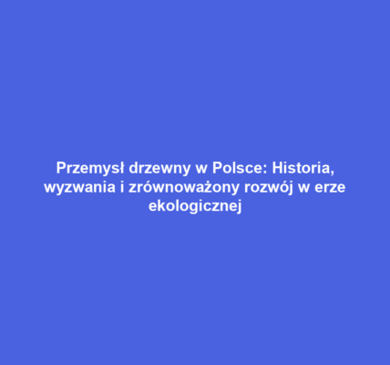 Przemysł drzewny w Polsce: Historia, wyzwania i zrównoważony rozwój w erze ekologicznej