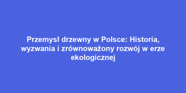 Przemysł drzewny w Polsce: Historia, wyzwania i zrównoważony rozwój w erze ekologicznej